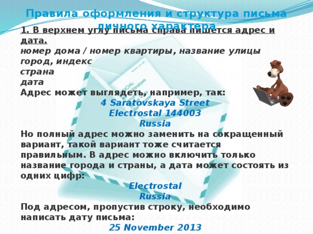 Правила оформления и структура письма личного характера 1. В верхнем углу письма справа пишется адрес и дата. номер дома / номер квартиры, название улицы  город, индекс  страна  дата Адрес может выглядеть, например, так: 4 Saratovskaya Street  Electrostal 144003  Russia Но полный адрес можно заменить на сокращенный вариант, такой вариант тоже считается правильным. В адрес можно включить только название города и страны, а дата может состоять из одних цифр: Electrostal  Russia Под адресом, пропустив строку, необходимо написать дату письма: 25 November 2013 