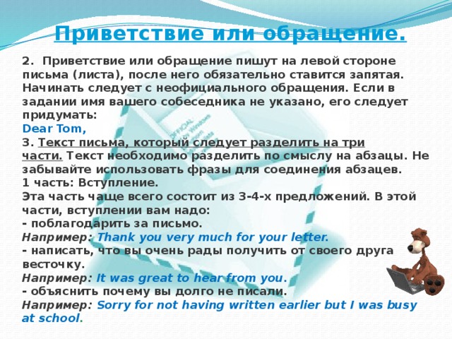Приветствие или обращение. 2.   Приветствие или обращение пишут на левой стороне письма (листа), после него обязательно ставится запятая. Начинать следует с неофициального обращения. Если в задании имя вашего собеседника не указано, его следует придумать: Dear Tom, 3.   Текст письма, который следует разделить на три части.   Текст необходимо разделить по смыслу на абзацы. Не забывайте использовать фразы для соединения абзацев. 1 часть: Вступление.  Эта часть чаще всего состоит из 3-4-х предложений. В этой части, вступлении вам надо:  - поблагодарить за письмо.  Например:  Thank you very much for your letter.  - написать, что вы очень рады получить от своего друга весточку.  Например:  It was great to hear from you.  - объяснить почему вы долго не писали.  Например:  Sorry for not having written earlier but I was busy at school .    