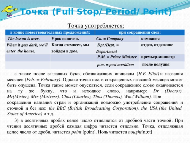 Точка (Full Stop/ Period/ Point)   Точка употребляется: а также после заглавных букв, обозначающих инициалы ( H.E.   Eliot)  и названия месяцев ( Feb. =   February) . Однако точка после сокращенных названий месяцев может быть опущена. Точка также может опускаться, если сокращенное слово оканчивается на ту же букву, что и исходное слово, например: Dr (Doctor), Mr(Mister),   Mrs   (Mistress),   Chas   (Charles),   Thos   (Thomas),   Wm   (William).  При сокращении названий стран и организаций возможно употребление сокращений и сточкой и без нее: the BBC (British Broadcasting Corporation), the  USA   (the United   States   of   America)  и т.д. 3) в десятичных дробях целое число отделяется от дробной части точкой. При чтении десятичных дробей каждая цифра читается отдельно. Точка, отделяющая целое число от дроби, читается  point  [p כ int]. Ноль читается  nought [n כ :t] в конце повествовательных предложений:   The lesson is over.  при сокращении слов: When it gets dark, we’ll enter the house. Урок окончен. Co. = Company  Когда стемнеет, мы войдем в дом. компания   Dpt./Dept. = Department   отдел, отделение   P.M. = Prime Minister премьер-министр   p.m.  =  post meridiem   после полудня 