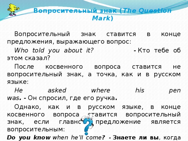 Вопросительный знак ( The Question Mark ) Вопросительный знак ставится в конце предложения, выражающего вопрос: Who told you about it?                      -  Кто тебе об этом сказал? После косвенного вопроса ставится не вопросительный знак, а точка, как и в русском языке: He asked where his pen was .  -  Он спросил, где его ручка . Однако, как и в русском языке, в конце косвенного вопроса ставится вопросительный знак, если главное предложение является вопросительным: Do you know   when he’ll come ?   -   Знаете ли вы , когда он придет ?   