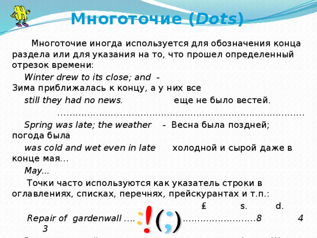 Многоточие ( Dots )     Многоточие иногда используется для обозначения конца раздела или для указания на то, что прошел определенный отрезок времени: Winter drew to its close; and  - Зима приближалась к концу, а у них все still they had no news.                   еще не было вестей.             … ……………………………………………………………………… Spring was late; the weather    -   Весна была поздней; погода была was cold and wet even in late       холодной и сырой даже в конце мая… May...     Точки часто используются как указатель строки в оглавлениях, списках, перечнях, прейскурантах и т.п.:  ₤            s.         d.   Repair of gardenwall ………………………………………8 4 3 Ремонт садовой ограды                                  Фунт.  Шилл. Пенс.      
