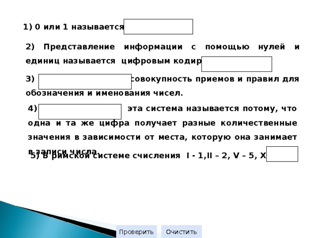 1) 0 или 1 называется  2) Представление информации с помощью нулей и единиц называется цифровым кодированием или 3) - совокупность приемов и правил для обозначения и именования чисел. 4) эта система называется потому, что одна и та же цифра получает разные количественные значения в зависимости от места, которую она занимает в записи числа. 5) В римской системе счисления I  - 1 ,II – 2, V – 5, X -  