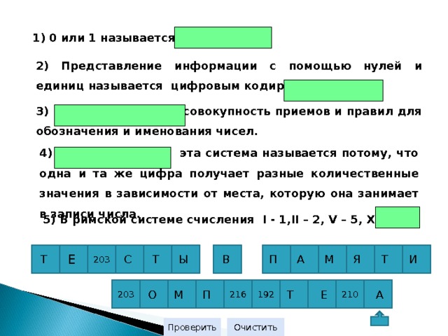 1) 0 или 1 называется  2) Представление информации с помощью нулей и единиц называется цифровым кодированием или 3) - совокупность приемов и правил для обозначения и именования чисел. 4) эта система называется потому, что одна и та же цифра получает разные количественные значения в зависимости от места, которую она занимает в записи числа. 5) В римской системе счисления I  - 1 ,II – 2, V – 5, X -  П И Т Я М А В Т С 203 Е Т Ы 203 210 192 216 П  А  Е Т М О 