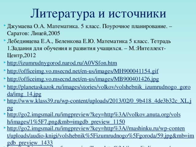 Литература и источники Джумаева О.А. Математика. 5 класс. Поурочное планирование. – Саратов: Лицей,2005 Лебединцева Е.А., Беленкова Е.Ю. Математика 5 класс. Тетрадь 1.Задания для обучения и развития учащихся. – М.:Интеллект-Центр,2012 http://izumrudnygorod.narod.ru/A0VSfon.htm http://officeimg.vo.msecnd.net/en-us/images/MH900041154.gif http://officeimg.vo.msecnd.net/en-us/images/MB900401426.jpg http://planetaskazok.ru/images/stories/volkov/volshebnik_izumrudnogo_goroda/img_14.jpg http://www.klass39.ru/wp-content/uploads/2013/02/0_9b418_4de3b32c_XL.jpg http://go2.imgsmail.ru/imgpreview?key=http%3A//volkov.anuta.org/volsh/images/1%5F7.png&mb=imgdb_preview_1150 http://go2.imgsmail.ru/imgpreview?key=http%3A//mashinku.ru/wp-content/uploads/audio-knigi/volshebnik%5Fizumrudnogo%5Fgoroda/59.jpg&mb=imgdb_preview_1433 http://go2.imgsmail.ru/imgpreview?key=http%3A//povelitelisnov.ru/wp-content/uploads/2013/02/post-68520-1225479133-600x355.jpg&mb=imgdb_preview_1302 http://go4.imgsmail.ru/imgpreview?key=http%3A//repa4ok.biz/uploads/posts/2011-10/1318940323%5F1.jpg&mb=imgdb_preview_177 http://allsoft.ru/upload/screenshots/b51/b51f4af462e5eea186da82e743d16b22.png http://officeimg.vo.msecnd.net/en-us/images/MB900436372.jpg 
