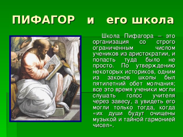 ПИФАГОР и его школа  Школа Пифагора – это организация со строго ограниченным числом учеников из аристократии, и попасть туда было не просто. По утверждению некоторых историков, одним из законов школы был пятилетний обет молчания; все это время ученики могли слушать голос учителя через завесу, а увидеть его могли только тогда, когда «их души будут очищены музыкой и тайной гармонией чисел».  