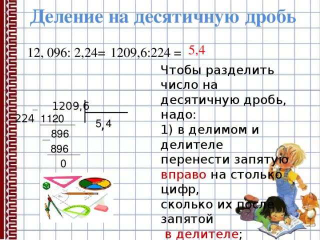 Деление на десятичную дробь 5,4 1209,6:224 = 12, 096: 2,24= Чтобы разделить число на десятичную дробь, надо: 1) в делимом и делителе перенести запятую вправо на столько цифр, сколько их после запятой  в делителе ; 2) после этого выполнить деление на натуральное число.  1209,6 224 1120 4 , 5 6  89 896 0 