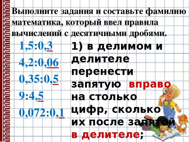 Выполните задания и составьте фамилию математика, который ввел правила вычислений с десятичными дробями. 1,5:0, 3  4,2:0, 06  0,35:0, 5  9:4, 5  0,072:0, 1  1) в делимом и делителе перенести запятую вправо на столько цифр, сколько их после запятой в делителе ; 