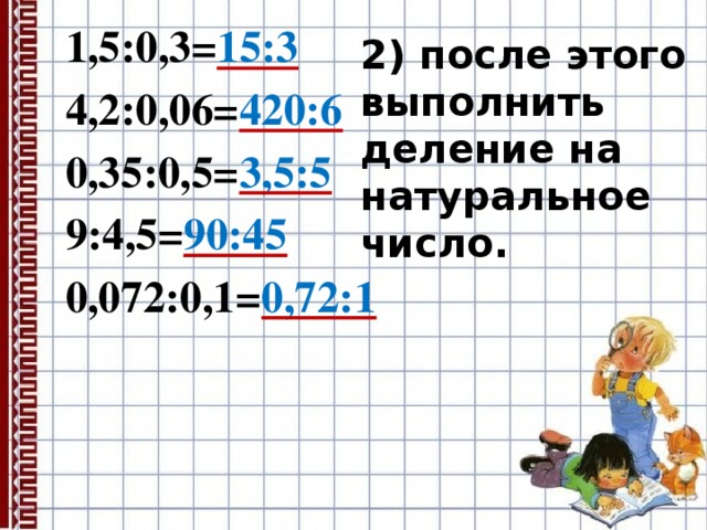 1,5:0,3= 15:3  4,2:0,06= 420:6  0,35:0,5= 3,5:5  9:4,5= 90:45  0,072:0,1= 0,72:1  2) после этого выполнить деление на натуральное число. 