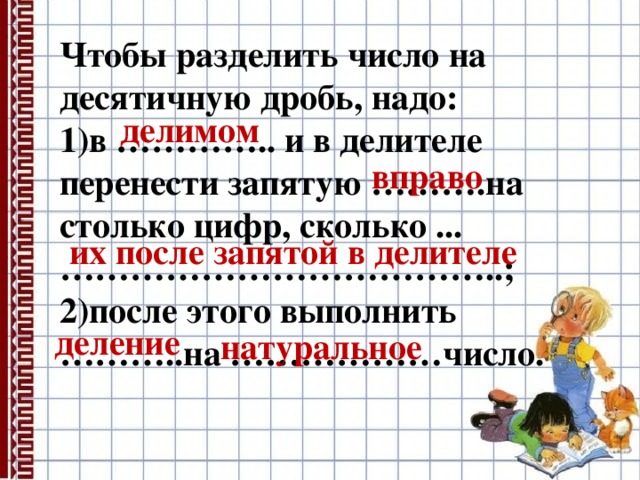 Чтобы разделить число на десятичную дробь, надо: 1)в ………….. и в делителе перенести запятую ……….на столько цифр, сколько ...………………………………..; 2)после этого выполнить ………..на ………………число. делимом вправо их после запятой в делителе деление натуральное 