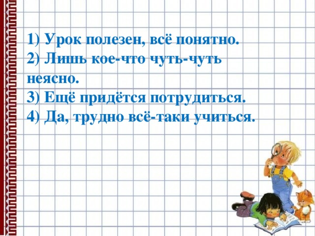   1) Урок полезен, всё понятно. 2) Лишь кое-что чуть-чуть неясно. 3) Ещё придётся потрудиться. 4) Да, трудно всё-таки учиться . 