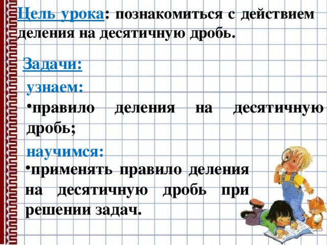 Цель урока : познакомиться с действием деления на десятичную дробь. Задачи: узнаем: правило деления на десятичную дробь; научимся: применять правило деления на десятичную дробь при решении задач. 