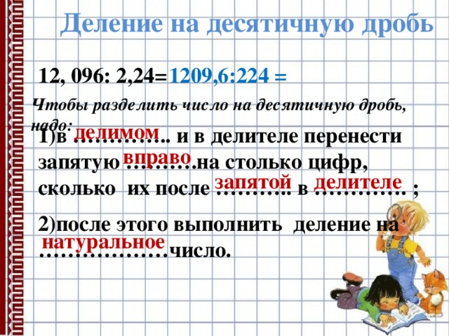 Деление на десятичную дробь 12, 096: 2,24= 1209,6:224 = Чтобы разделить число на десятичную дробь, надо: делимом  1)в ………….. и в делителе перенести запятую ……….на столько цифр, сколько их после ……….. в …………. ; вправо запятой делителе 2)после этого выполнить деление на ………………число. натуральное 