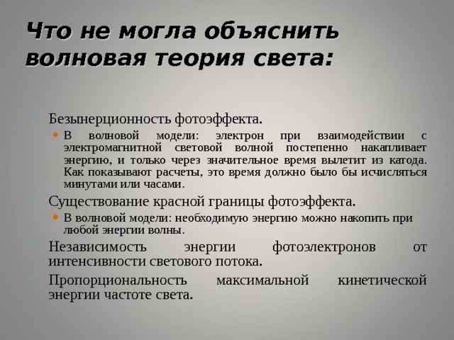 Что не могла объяснить волновая теория света: Безынерционность фотоэффекта. В волновой модели: электрон при взаимодействии с электромагнитной световой волной постепенно накапливает энергию, и только через значительное время вылетит из катода. Как показывают расчеты, это время должно было бы исчисляться минутами или часами. В волновой модели: электрон при взаимодействии с электромагнитной световой волной постепенно накапливает энергию, и только через значительное время вылетит из катода. Как показывают расчеты, это время должно было бы исчисляться минутами или часами. Существование красной границы фотоэффекта. В волновой модели: необходимую энергию можно накопить при  любой энергии волны. В волновой модели: необходимую энергию можно накопить при  любой энергии волны. Независимость энергии фотоэлектронов от интенсивности светового потока. Пропорциональность максимальной кинетической энергии частоте света. 