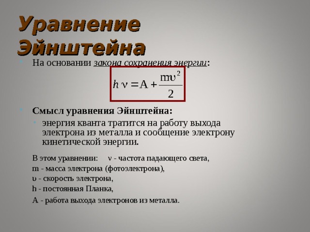 Уравнение Эйнштейна На основании закона сохранения энергии :    Смысл уравнения Эйнштейна: энергия кванта тратится на работу выхода электрона из металла и сообщение электрону кинетической энергии. энергия кванта тратится на работу выхода электрона из металла и сообщение электрону кинетической энергии.  В этом уравнении:  ν - частота падающего света,     m - масса электрона (фотоэлектрона),     υ - скорость электрона,     h - постоянная Планка,     A - работа выхода электронов из металла.  