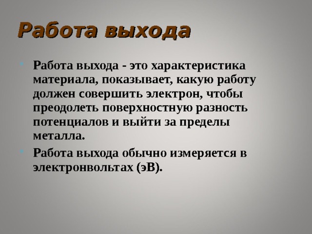 Работа выхода Работа выхода - это характеристика материала, показывает, какую работу должен совершить электрон, чтобы преодолеть поверхностную разность потенциалов и выйти за пределы металла. Работа выхода обычно измеряется в электронвольтах (эВ).  