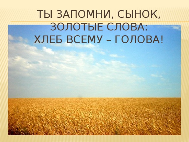 Ты запомни, сынок, золотые слова:  Хлеб всему – голова!