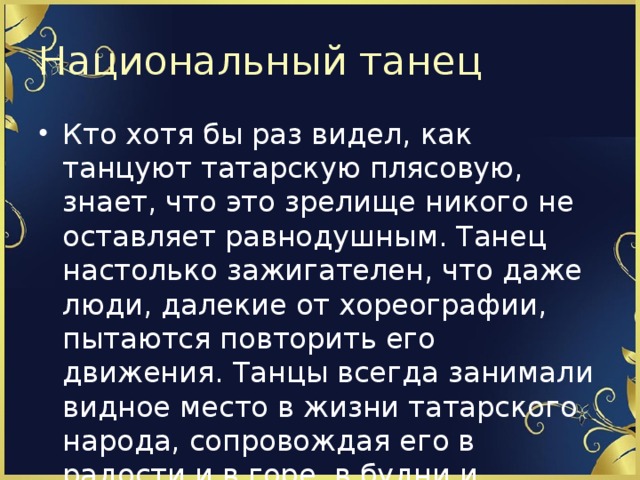 Национальный танец Кто хотя бы раз видел, как танцуют татарскую плясовую, знает, что это зрелище никого не оставляет равнодушным. Танец настолько зажигателен, что даже люди, далекие от хореографии, пытаются повторить его движения. Танцы всегда занимали видное место в жизни татарского народа, сопровождая его в радости и в горе, в будни и праздники. 