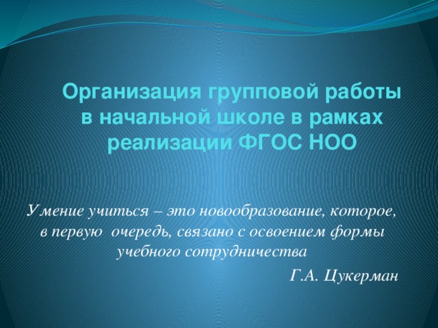 Организация групповой работы  в начальной школе в рамках реализации ФГОС НОО   Умение учиться – это новообразование, которое, в первую  очередь, связано с освоением формы учебного сотрудничества Г.А. Цукерман  