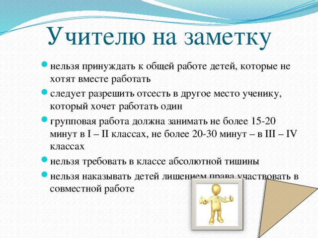 Учителю на заметку нельзя принуждать к общей работе детей, которые не хотят вместе работать следует разрешить отсесть в другое место ученику, который хочет работать один групповая работа должна занимать не более 15-20 минут в I – II классах, не более 20-30 минут – в III – IV классах нельзя требовать в классе абсолютной тишины нельзя наказывать детей лишением права участвовать в совместной работе  