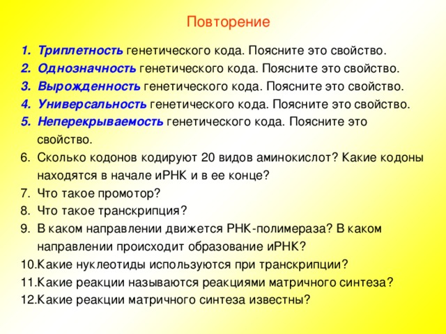 Повторение Триплетность генетического кода. Поясните это свойство. Однозначность генетического кода. Поясните это свойство. Вырожденность генетического кода. Поясните это свойство. Универсальность генетического кода. Поясните это свойство. Неперекрываемость генетического кода. Поясните это свойство. Сколько кодонов кодируют 20 видов аминокислот? Какие кодоны находятся в начале иРНК и в ее конце? Что такое промотор? Что такое транскрипция? В каком направлении движется РНК-полимераза? В каком направлении происходит образование иРНК? Какие нуклеотиды используются при транскрипции? Какие реакции называются реакциями матричного синтеза? Какие реакции матричного синтеза известны? 