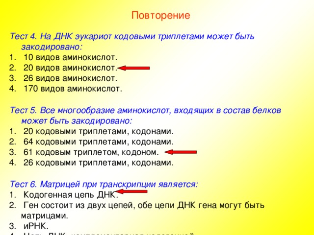 Повторение Тест 4. На ДНК эукариот кодовыми триплетами может быть закодировано:  10 видов аминокислот.  20 видов аминокислот.  26 видов аминокислот.  170 видов аминокислот.  Тест 5. Все многообразие аминокислот, входящих в состав белков может быть закодировано:  20 кодовыми триплетами, кодонами.  64 кодовыми триплетами, кодонами.  61 кодовым триплетом, кодоном.  26 кодовыми триплетами, кодонами.  Тест 6. Матрицей при транскрипции является:  Кодогенная цепь ДНК.  Ген состоит из двух цепей, обе цепи ДНК гена могут быть матрицами.  иРНК.  Цепь ДНК, комплементарная кодогенной. 