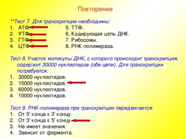 Повторение **Тест 7. Для транскрипции необходимы:  АТФ.   5. ТТФ.  УТФ.   6. Кодирующая цепь ДНК.  ГТФ.   7. Рибосомы.  ЦТФ.   8. РНК-полимераза. Тест 8. Участок молекулы ДНК, с которого происходит транскрипция, содержит 30000 нуклеотидов (обе цепи). Для транскрипции потребуется:  30000 нуклеотидов.  15000 нуклеотидов.  60000 нуклеотидов.  10000 нуклеотидов. Тест 9. РНК-полимераза при транскрипции передвигается:  От 5' конца к 3' концу.  От 3' конца к 5' концу.  Не имеет значения.  Зависит от фермента. 