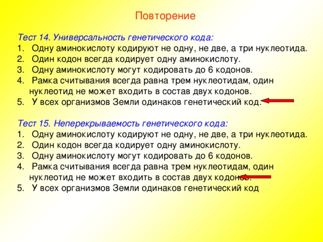 Повторение Тест 14. Универсальность генетического кода:  Одну аминокислоту кодируют не одну, не две, а три нуклеотида.  Один кодон всегда кодирует одну аминокислоту.  Одну аминокислоту могут кодировать до 6 кодонов.  Рамка считывания всегда равна трем нуклеотидам, один нуклеотид не может входить в состав двух кодонов.  У всех организмов Земли одинаков генетический код. Тест 15. Неперекрываемость генетического кода:  Одну аминокислоту кодируют не одну, не две, а три нуклеотида.  Один кодон всегда кодирует одну аминокислоту.  Одну аминокислоту могут кодировать до 6 кодонов.  Рамка считывания всегда равна трем нуклеотидам, один нуклеотид не может входить в состав двух кодонов.  У всех организмов Земли одинаков генетический код 
