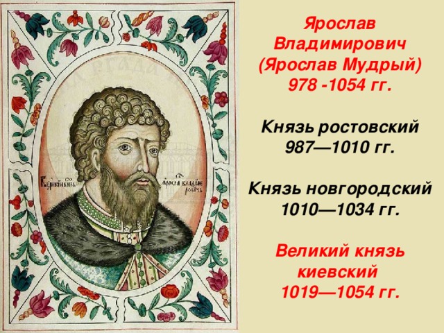 Ярослав Владимирович (Ярослав Мудрый) 978 -1054 гг.  Князь ростовский 987—1010 гг.  Князь новгородский 1010—1034 гг.  Великий князь киевский 1019—1054 гг. 