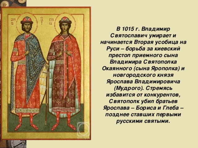 В 1015 г. Владимир Святославич умирает и начинается Вторая усобица на Руси – борьба за киевский престол приемного сына Владимира Святополка Окаянного (сына Ярополка) и новгородского князя Ярослава Владимировича (Мудрого). Стремясь избавится от конкурентов, Святополк убил братьев Ярослава – Бориса и Глеба – позднее ставших первыми русскими святыми. 