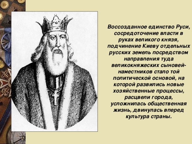 Воссозданное единство Руси, сосредоточение власти в руках великого князя, подчинение Киеву отдельных русских земель посредством направления туда великокняжеских сыновей-наместников стало той политической основой, на которой развились новые хозяйственные процессы, расцвели города, усложнилась общественная жизнь, двинулась вперед культура страны. 