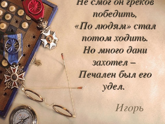 Не смог он греков победить,  «По людям» стал потом ходить.  Но много дани захотел –  Печален был его удел. Игорь 