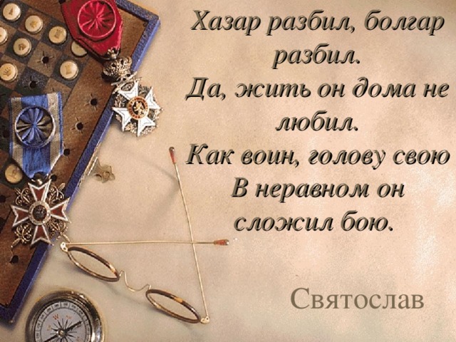 Хазар разбил, болгар разбил.  Да, жить он дома не любил.  Как воин, голову свою  В неравном он сложил бою.  Святослав 
