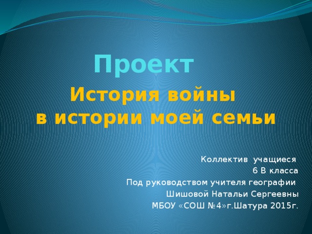 Проект История войны в истории моей семьи Коллектив учащиеся 6 В класса Под руководством учителя географии Шишовой Натальи Сергеевны МБОУ «СОШ №4»г.Шатура 2015г. 