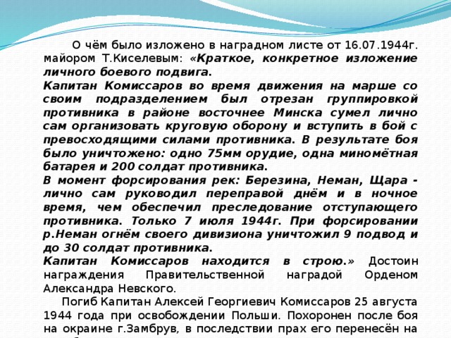  О чём было изложено в наградном листе от 16.07.1944г. майором Т.Киселевым: «Краткое, конкретное изложение личного боевого подвига. Капитан Комиссаров во время движения на марше со своим подразделением был отрезан группировкой противника в районе восточнее Минска сумел лично сам организовать круговую оборону и вступить в бой с превосходящими силами противника. В результате боя было уничтожено: одно 75мм орудие, одна миномётная батарея и 200 солдат противника. В момент форсирования рек: Березина, Неман, Щара - лично сам руководил переправой днём и в ночное время, чем обеспечил преследование отступающего противника. Только 7 июля 1944г. При форсировании р.Неман огнём своего дивизиона уничтожил 9 подвод и до 30 солдат противника. Капитан Комиссаров находится в строю.» Достоин награждения Правительственной наградой Орденом Александра Невского.  Погиб Капитан Алексей Георгиевич Комиссаров 25 августа 1944 года при освобождении Польши. Похоронен после боя на окраине г.Замбрув, в последствии прах его перенесён на кладбище г.Остроленка. 