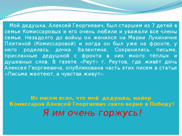  Мой дедушка, Алексей Георгиевич, был старшим из 7 детей в семье Комиссаровых и его очень любили и уважали все члены семьи. Незадолго до войны он женился на Марии Лукиничне Плитиной (Комиссаровой) и когда он был уже на фронте, у него родилась дочка Валентина. Сохранились письма, присланные дедушкой с фронта в них много тёплых и душевных слов. В газете «Реут» г. Реутов, где живёт дочь Алексея Георгиевича, опубликована часть этих писем в статье «Письма желтеют, а чувства живут».    Из писем ясно, что мой дедушка, майор  Комиссаров Алексей Георгиевич свято верил в Победу!  Я им очень горжусь! 