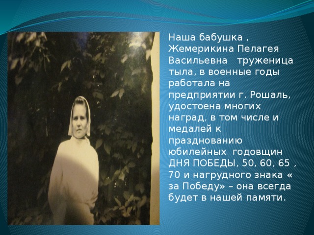 Наша бабушка , Жемерикина Пелагея  Васильевна труженица тыла, в военные годы работала на предприятии г. Рошаль, удостоена многих наград, в том числе и медалей к празднованию юбилейных годовщин ДНЯ ПОБЕДЫ, 50, 60, 65 ,70 и нагрудного знака « за Победу» – она всегда будет в нашей памяти. 