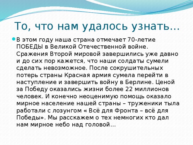 То, что нам удалось узнать… В этом году наша страна отмечает 70-летие ПОБЕДЫ в Великой Отечественной войне. Сражения Второй мировой завершились уже давно и до сих пор кажется, что наши солдаты сумели сделать невозможное. После сокрушительных потерь страны Красная армия сумела перейти в наступление и завершить войну в Берлине. Ценой за Победу оказались жизни более 22 миллионов человек. И конечно неоценимую помощь оказало мирное население нашей страны – труженики тыла работали с лозунгом « Всё для Фронта – всё для Победы». Мы расскажем о тех немногих кто дал нам мирное небо над головой… 