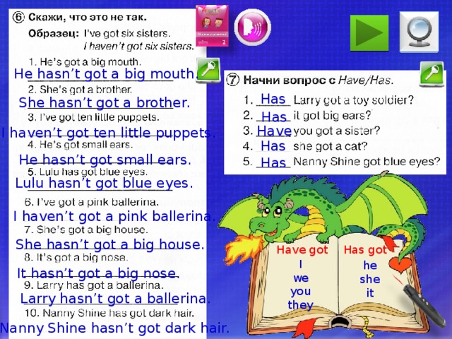 He hasn’t got a big mouth. Has She hasn’t got a brother. Has Have I haven’t got ten little puppets. Has He hasn’t got small ears. Has Lulu hasn’t got blue eyes. I haven’t got a pink ballerina. She hasn’t got a big house. Если есть время, выполните упражнения для закрепления изученного. Если нет, пропустите слайд, воспользовавшись гиперссылкой. Has got Have got I we you they he she it It hasn’t got a big nose. Larry hasn’t got a ballerina. Nanny Shine hasn’t got dark hair.  