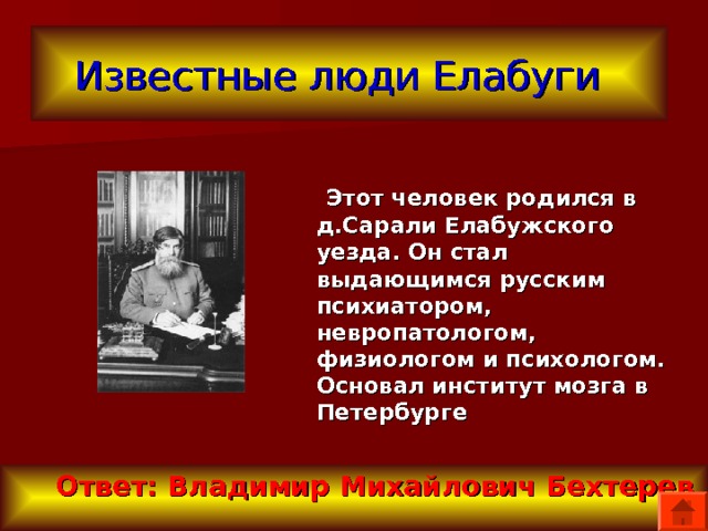 Известные люди Елабуги   Этот человек родился в д.Сарали Елабужского уезда. Он стал выдающимся русским психиатором, невропатологом, физиологом и психологом. Основал институт мозга в Петербурге  Ответ: Владимир Михайлович Бехтерев 