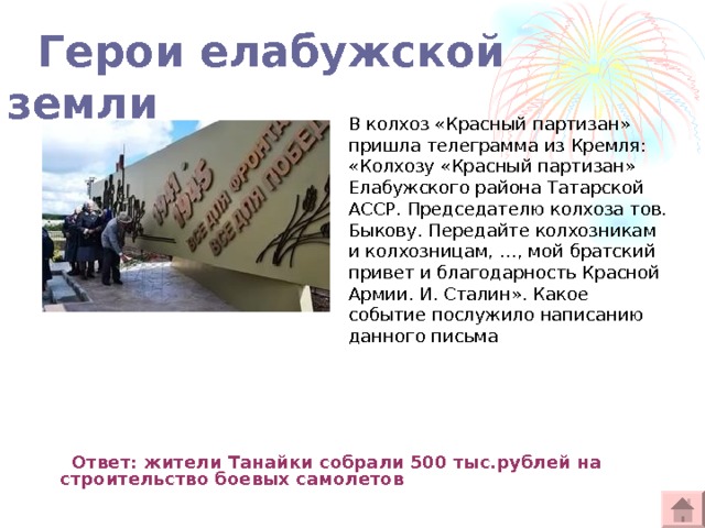  Герои елабужской земли В колхоз «Красный партизан» пришла телеграмма из Кремля: «Колхозу «Красный партизан» Елабужского района Татарской АССР. Председателю колхоза тов. Быкову. Передайте колхозникам и колхозницам, …, мой братский привет и благодарность Красной Армии. И. Сталин». Какое событие послужило написанию данного письма  Ответ: жители Танайки собрали 500 тыс.рублей на строительство боевых самолетов   