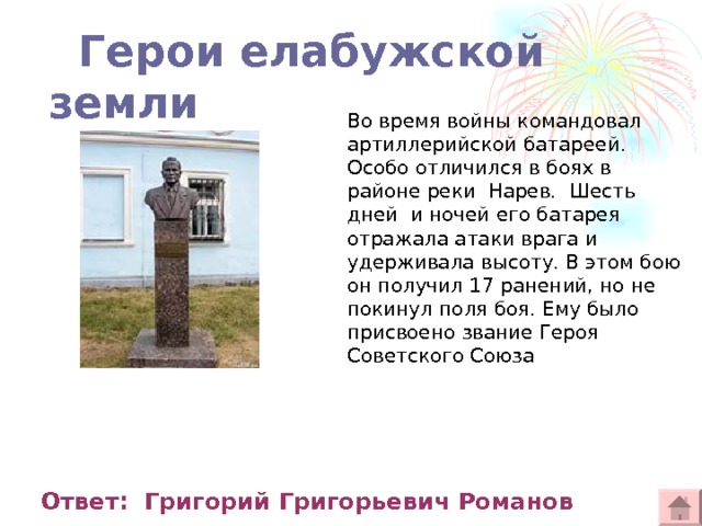  Герои елабужской земли Во время войны командовал артиллерийской батареей. Особо отличился в боях в районе реки  Нарев.  Шесть дней  и ночей его батарея отражала атаки врага и удерживала высоту. В этом бою он получил 17 ранений, но не покинул поля боя. Ему было присвоено звание Героя Советского Союза  Ответ: Григорий Григорьевич Романов 
