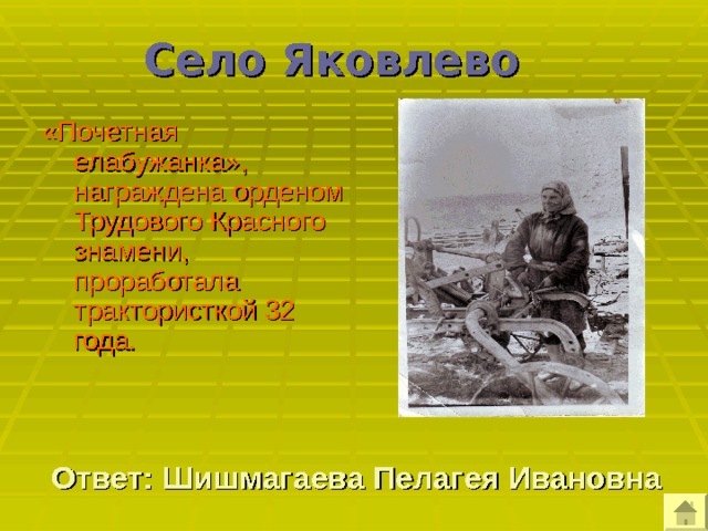 Село Яковлево  «Почетная елабужанка», награждена орденом Трудового Красного знамени, проработала трактористкой 32 года. Ответ: Шишмагаева Пелагея Ивановна 