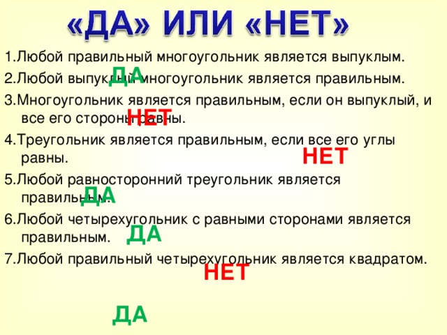 1.Любой правильный многоугольник является выпуклым. 2.Любой выпуклый многоугольник является правильным. 3.Многоугольник является правильным, если он выпуклый, и все его стороны равны. 4.Треугольник является правильным, если все его углы равны. 5.Любой равносторонний треугольник является правильным. 6.Любой четырехугольник с равными сторонами является правильным. 7.Любой правильный четырехугольник является квадратом. ДА НЕТ НЕТ ДА ДА НЕТ ДА  
