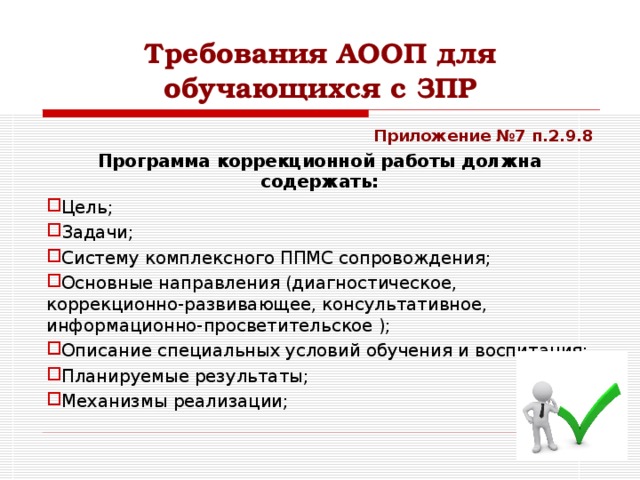 Требования АООП для обучающихся с ЗПР Приложение №7 п.2.9.8 Программа коррекционной работы должна содержать: Цель; Задачи; Систему комплексного ППМС сопровождения; Основные направления (диагностическое, коррекционно-развивающее, консультативное, информационно-просветительское ); Описание специальных условий обучения и воспитания; Планируемые результаты; Механизмы реализации;   