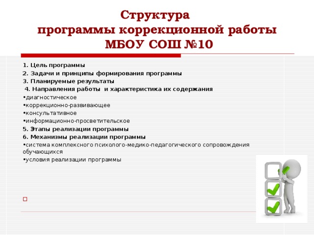 Структура  программы коррекционной работы  МБОУ СОШ №10 1. Цель программы 2. Задачи и принципы формирования программы 3. Планируемые результаты  4. Направления работы и характеристика их содержания • диагностическое • коррекционно-развивающее • консультативное • информационно-просветительское 5. Этапы реализации программы 6. Механизмы реализации программы • система комплексного психолого-медико-педагогического сопровождения обучающихся • условия реализации программы 