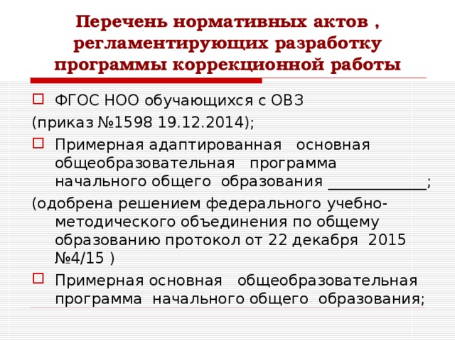Перечень нормативных актов , регламентирующих разработку программы коррекционной работы ФГОС НОО обучающихся с ОВЗ (приказ №1598 19.12.2014); Примерная адаптированная основная общеобразовательная программа начального общего образования _____________; (одобрена решением федерального учебно-методического объединения по общему образованию протокол от 22 декабря 2015 №4/15 ) Примерная основная общеобразовательная программа начального общего образования;  