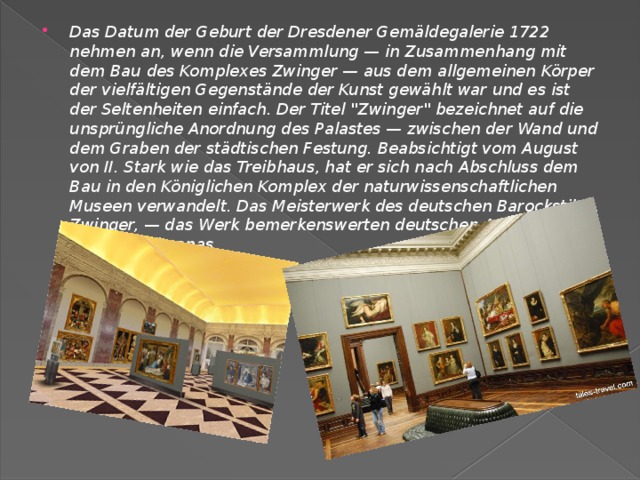 Das Datum der Geburt der Dresdener Gemäldegalerie 1722 nehmen an, wenn die Versammlung — in Zusammenhang mit dem Bau des Komplexes Zwinger — aus dem allgemeinen Körper der vielfältigen Gegenstände der Kunst gewählt war und es ist der Seltenheiten einfach. Der Titel 