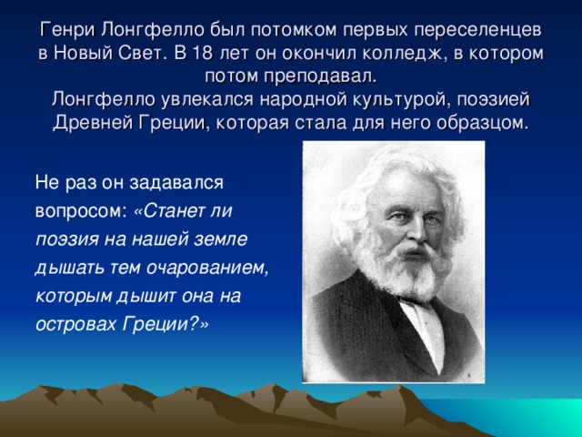 Генри Лонгфелло был потомком первых переселенцев в Новый Свет. В 18 лет он окончил колледж, в котором потом преподавал.  Лонгфелло увлекался народной культурой, поэзией Древней Греции, которая стала для него образцом. Не раз он задавался вопросом: «Станет ли поэзия на нашей земле дышать тем очарованием, которым дышит она на островах Греции?»