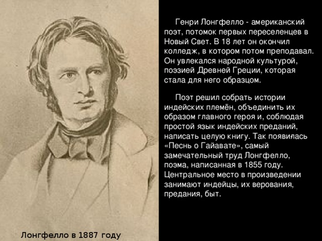 Генри Лонгфелло - американский поэт, потомок первых переселенцев в Новый Свет. В 18 лет он окончил колледж, в котором потом преподавал. Он увлекался народной культурой, поэзией Древней Греции, которая стала для него образцом.  Поэт решил собрать истории индейских племён, объединить их образом главного героя и, соблюдая простой язык индейских преданий, написать целую книгу. Так появи­лась «Песнь о Гайавате», самый замечательный труд Лонгфелло, поэма, написанная в 1855 году. Центральное место в произведении занимают индейцы, их верования, предания, быт. Лонгфелло в 1887 году