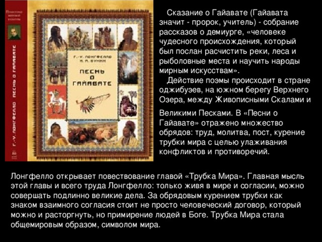 Сказание о Гайавате (Гайавата значит - пророк, учитель) - собрание рассказов о демиурге, «человеке чудесного происхождения, который был послан расчистить реки, леса и рыболовные места и научить на­роды мирным искусствам». Действие поэмы происходит в стране оджибуэев, на южном берегу Верхнего Озера, между Живописными Скалами и Великими Песками. В «Песни о Гайавате» отражено множество обрядов: труд, молитва, пост, курение трубки мира с целью улаживания конфликтов и проти­воречий.  Лонгфелло открывает повествование главой «Трубка Мира». Глав­ная мысль этой главы и всего труда Лонгфелло: только живя в мире и согласии, можно совершать подлинно великие дела. За обрядовым курением трубки как знаком взаимного согласия стоит не просто че­ловеческий договор, который можно и расторгнуть, но примирение людей в Боге. Трубка Мира стала общемировым образом, символом мира.